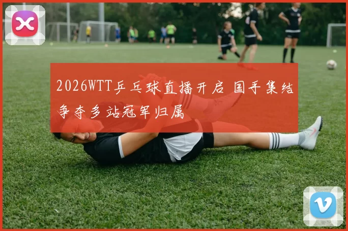 2026WTT乒乓球直播开启 国手集结争夺多站冠军归属