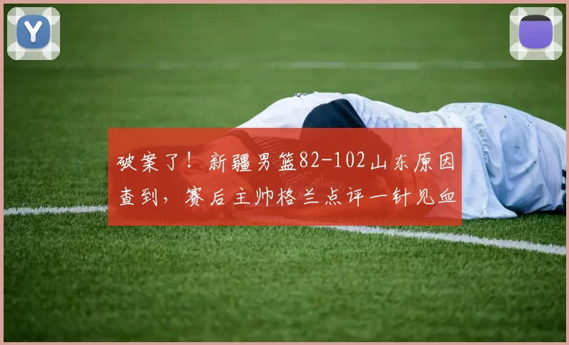 破案了！新疆男篮82-102山东原因查到，赛后主帅格兰点评一针见血