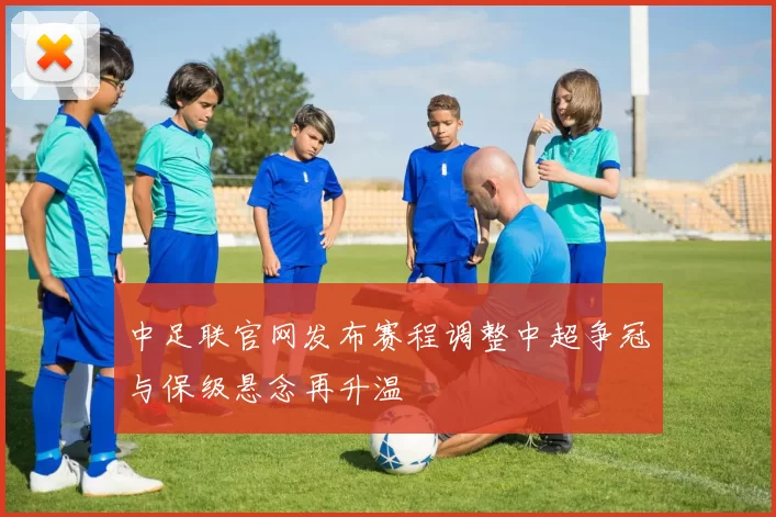 中足联官网发布赛程调整中超争冠与保级悬念再升温